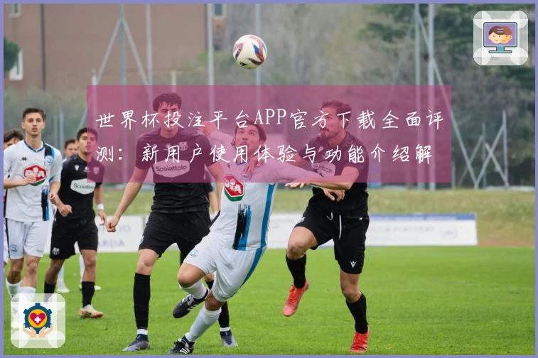 世界杯投注平台APP官方下载全面评测：新用户使用体验与功能介绍解析